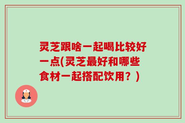灵芝跟啥一起喝比较好一点(灵芝最好和哪些食材一起搭配饮用？)-第1张图片-卓越灵芝孢子粉