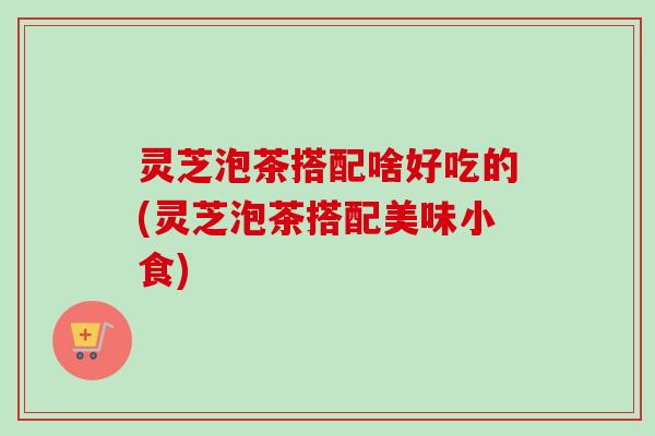 灵芝泡茶搭配啥好吃的(灵芝泡茶搭配美味小食)-第1张图片-卓越灵芝孢子粉 灵芝泡茶搭配啥好吃的(灵芝泡茶搭配美味小食)-第1张图片-卓越灵芝孢子粉