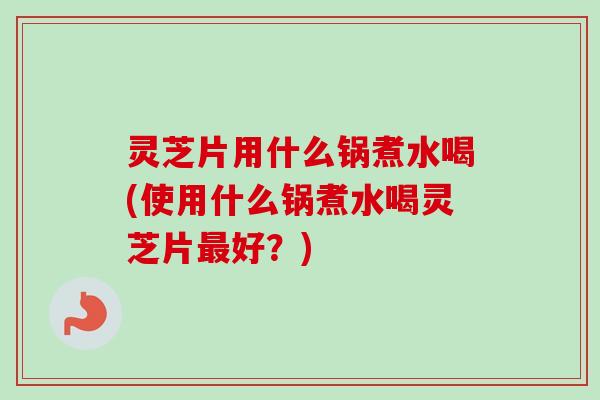 灵芝片用什么锅煮水喝(使用什么锅煮水喝灵芝片最好？)-第1张图片-卓越灵芝孢子粉