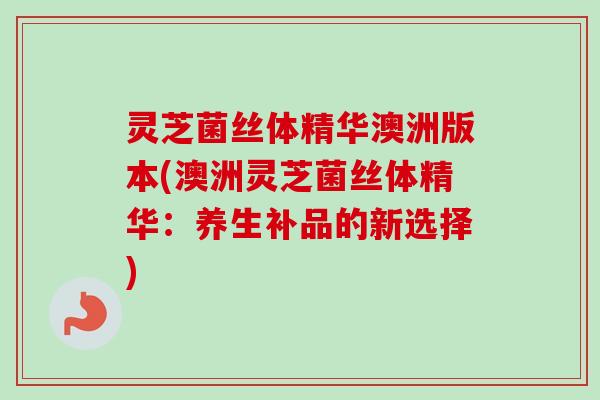 灵芝菌丝体精华澳洲版本(澳洲灵芝菌丝体精华:养生补品的新选择)-第1张图片-卓越灵芝孢子粉 灵芝菌丝体精华澳洲版本(澳洲灵芝菌丝体精华:养生补品的新选择)-第1张图片-卓越灵芝孢子粉
