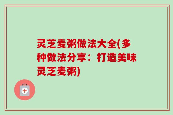 灵芝麦粥做法大全(多种做法分享:打造美味灵芝麦粥)-第1张图片-卓越灵芝孢子粉 灵芝麦粥做法大全(多种做法分享:打造美味灵芝麦粥)-第1张图片-卓越灵芝孢子粉