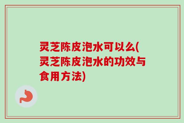 灵芝陈皮泡水可以么(灵芝陈皮泡水的功效与食用方法)-第1张图片-卓越灵芝孢子粉
