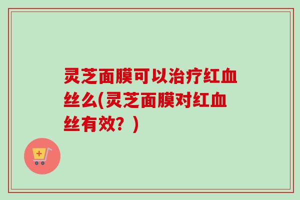 灵芝面膜可以治疗红血丝么(灵芝面膜对红血丝有效?)-第1张图片-卓越灵芝孢子粉 灵芝面膜可以治疗红血丝么(灵芝面膜对红血丝有效?)-第1张图片-卓越灵芝孢子粉