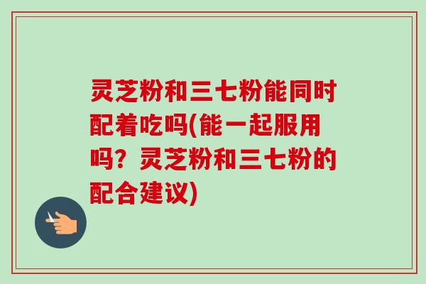灵芝粉和三七粉能同时配着吃吗(能一起服用吗？灵芝粉和三七粉的配合建议)-第1张图片-卓越灵芝孢子粉