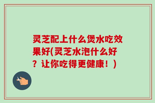 灵芝配上什么煲水吃效果好(灵芝水泡什么好？让你吃得更健康！)-第1张图片-卓越灵芝孢子粉