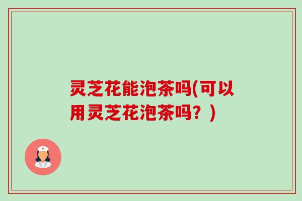 灵芝花能泡茶吗(可以用灵芝花泡茶吗?)-第1张图片-卓越灵芝孢子粉 灵芝花能泡茶吗(可以用灵芝花泡茶吗?)-第1张图片-卓越灵芝孢子粉