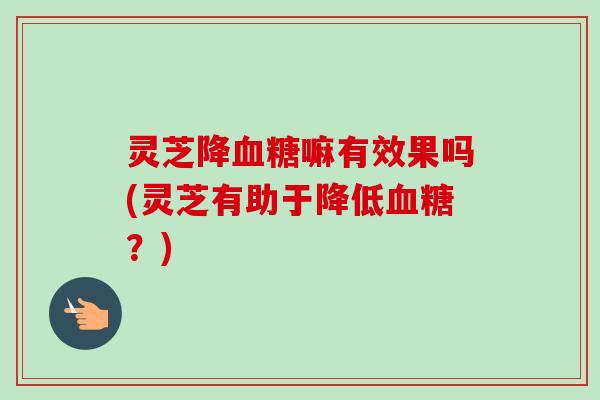 灵芝降血糖嘛有效果吗(灵芝有助于降低血糖？)-第1张图片-卓越灵芝孢子粉