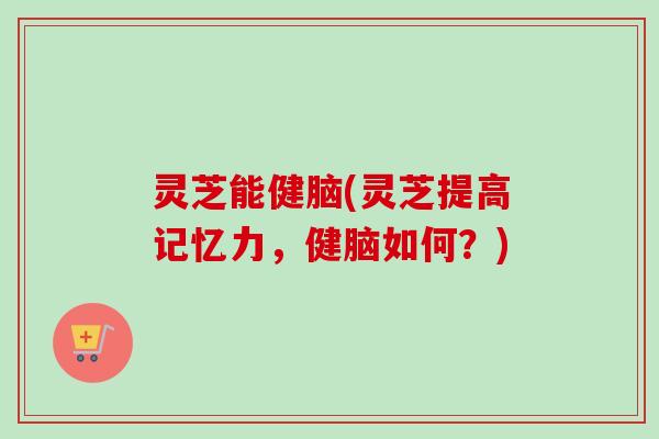 灵芝能健脑(灵芝提高记忆力，健脑如何？)-第1张图片-卓越灵芝孢子粉