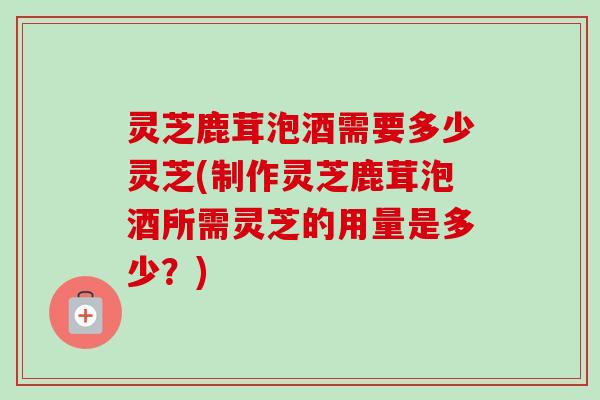 灵芝鹿茸泡酒需要多少灵芝(制作灵芝鹿茸泡酒所需灵芝的用量是多少?)-第1张图片-卓越灵芝孢子粉 灵芝鹿茸泡酒需要多少灵芝(制作灵芝鹿茸泡酒所需灵芝的用量是多少?)-第1张图片-卓越灵芝孢子粉