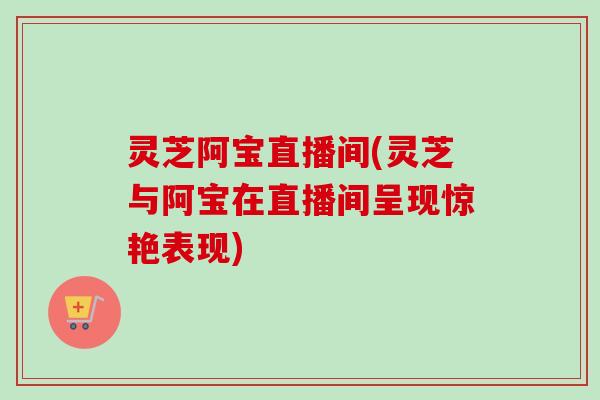 灵芝阿宝直播间(灵芝与阿宝在直播间呈现惊艳表现)-第1张图片-卓越灵芝孢子粉 灵芝阿宝直播间(灵芝与阿宝在直播间呈现惊艳表现)-第1张图片-卓越灵芝孢子粉