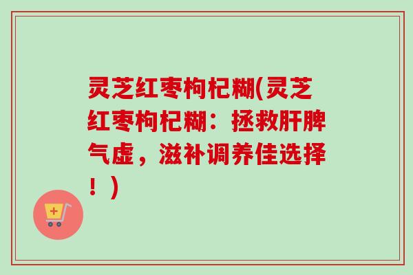 灵芝红枣枸杞糊(灵芝红枣枸杞糊:拯救肝脾气虚,滋补调养佳选择!)-第1张图片-卓越灵芝孢子粉 灵芝红枣枸杞糊(灵芝红枣枸杞糊:拯救肝脾气虚,滋补调养佳选择!)-第1张图片-卓越灵芝孢子粉