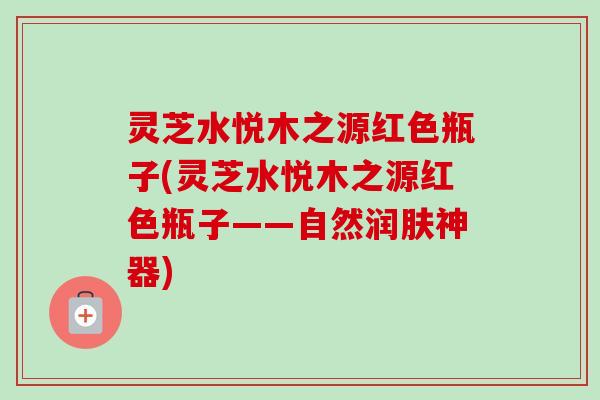 灵芝水悦木之源红色瓶子(灵芝水悦木之源红色瓶子——自然润肤神器)-第1张图片-卓越灵芝孢子粉 灵芝水悦木之源红色瓶子(灵芝水悦木之源红色瓶子——自然润肤神器)-第1张图片-卓越灵芝孢子粉