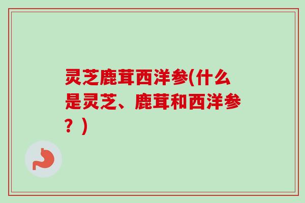 灵芝鹿茸西洋参(什么是灵芝、鹿茸和西洋参?)-第1张图片-卓越灵芝孢子粉 灵芝鹿茸西洋参(什么是灵芝、鹿茸和西洋参?)-第1张图片-卓越灵芝孢子粉