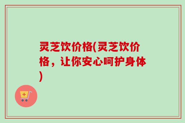 灵芝饮价格(灵芝饮价格，让你安心呵护身体)-第1张图片-卓越灵芝孢子粉