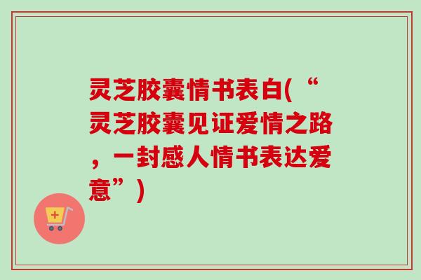 灵芝胶囊情书表白(“灵芝胶囊见证爱情之路，一封感人情书表达爱意”)-第1张图片-卓越灵芝孢子粉