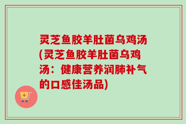 灵芝鱼胶羊肚菌乌鸡汤(灵芝鱼胶羊肚菌乌鸡汤:健康营养润肺补气的口感佳汤品)-第1张图片-卓越灵芝孢子粉 灵芝鱼胶羊肚菌乌鸡汤(灵芝鱼胶羊肚菌乌鸡汤:健康营养润肺补气的口感佳汤品)-第1张图片-卓越灵芝孢子粉