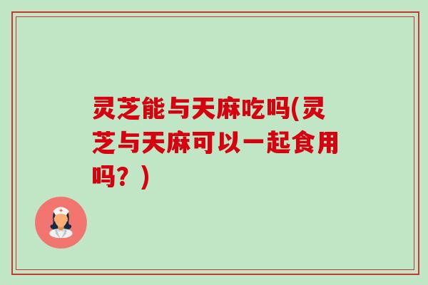 灵芝能与天麻吃吗(灵芝与天麻可以一起食用吗?)-第1张图片-卓越灵芝孢子粉 灵芝能与天麻吃吗(灵芝与天麻可以一起食用吗?)-第1张图片-卓越灵芝孢子粉