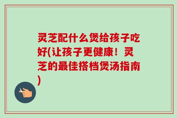 灵芝配什么煲给孩子吃好(让孩子更健康!灵芝的最佳搭档煲汤指南)-第1张图片-卓越灵芝孢子粉 灵芝配什么煲给孩子吃好(让孩子更健康!灵芝的最佳搭档煲汤指南)-第1张图片-卓越灵芝孢子粉