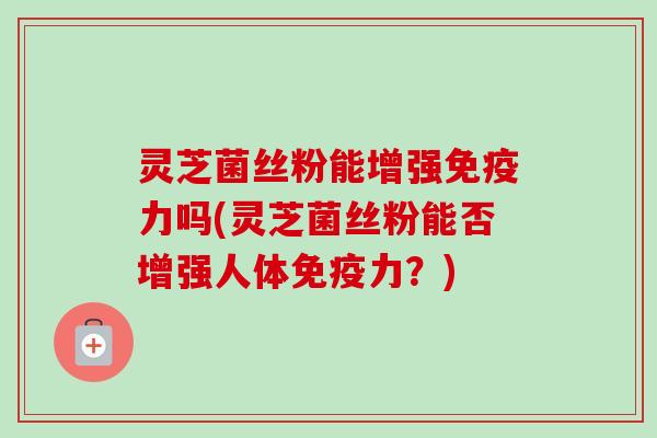 灵芝菌丝粉能增强免疫力吗(灵芝菌丝粉能否增强人体免疫力?)-第1张图片-卓越灵芝孢子粉 灵芝菌丝粉能增强免疫力吗(灵芝菌丝粉能否增强人体免疫力?)-第1张图片-卓越灵芝孢子粉