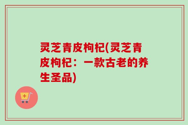 灵芝青皮枸杞(灵芝青皮枸杞:一款古老的养生圣品)-第1张图片-卓越灵芝孢子粉 灵芝青皮枸杞(灵芝青皮枸杞:一款古老的养生圣品)-第1张图片-卓越灵芝孢子粉