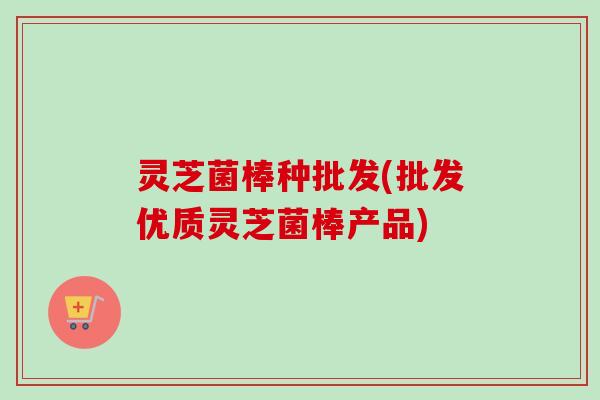 灵芝菌棒种批发(批发优质灵芝菌棒产品)-第1张图片-卓越灵芝孢子粉 灵芝菌棒种批发(批发优质灵芝菌棒产品)-第1张图片-卓越灵芝孢子粉