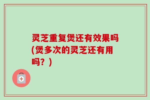 灵芝重复煲还有效果吗(煲多次的灵芝还有用吗?)-第1张图片-卓越灵芝孢子粉 灵芝重复煲还有效果吗(煲多次的灵芝还有用吗?)-第1张图片-卓越灵芝孢子粉