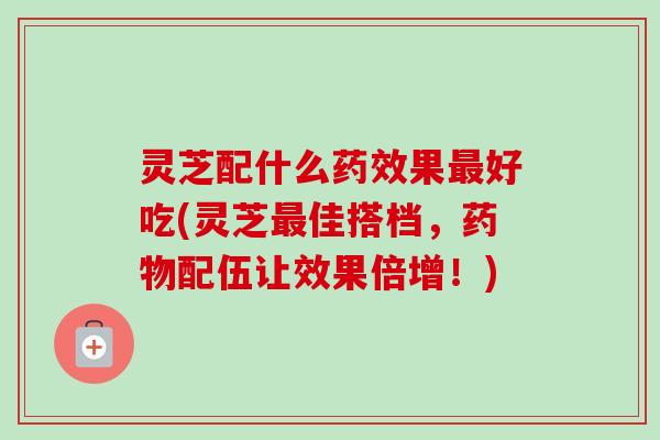 灵芝配什么药效果最好吃(灵芝最佳搭档,药物配伍让效果倍增!)-第1张图片-卓越灵芝孢子粉 灵芝配什么药效果最好吃(灵芝最佳搭档,药物配伍让效果倍增!)-第1张图片-卓越灵芝孢子粉