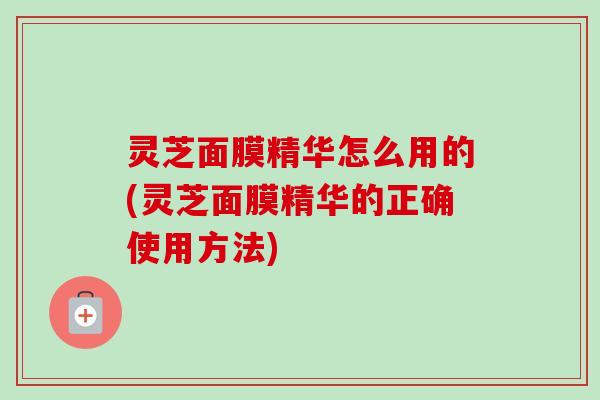 灵芝面膜精华怎么用的(灵芝面膜精华的正确使用方法)-第1张图片-卓越灵芝孢子粉 灵芝面膜精华怎么用的(灵芝面膜精华的正确使用方法)-第1张图片-卓越灵芝孢子粉