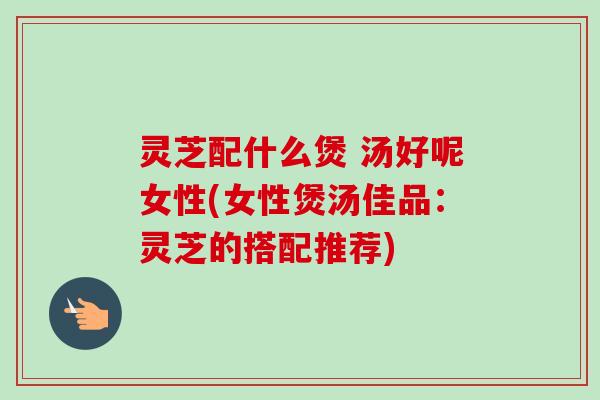 灵芝配什么煲 汤好呢女性(女性煲汤佳品：灵芝的搭配推荐)-第1张图片-卓越灵芝孢子粉