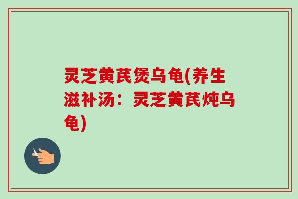 灵芝黄芪煲乌龟(养生滋补汤:灵芝黄芪炖乌龟)-第1张图片-卓越灵芝孢子粉 灵芝黄芪煲乌龟(养生滋补汤:灵芝黄芪炖乌龟)-第1张图片-卓越灵芝孢子粉