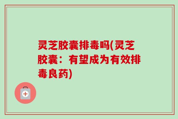 灵芝胶囊排毒吗(灵芝胶囊：有望成为有效排毒良药)-第1张图片-卓越灵芝孢子粉