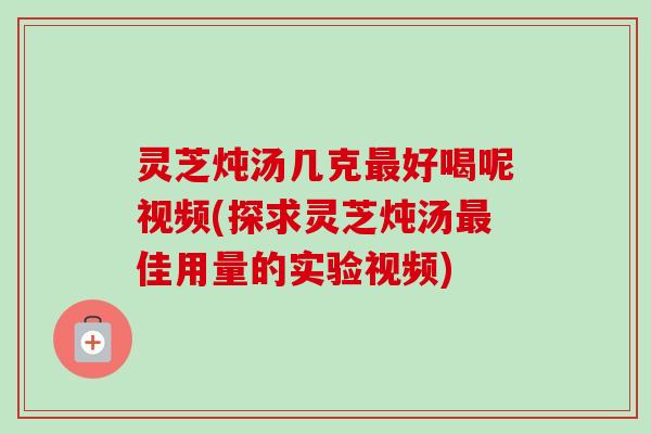 灵芝炖汤几克最好喝呢视频(探求灵芝炖汤最佳用量的实验视频)-第1张图片-卓越灵芝孢子粉