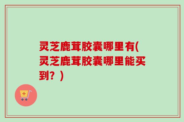 灵芝鹿茸胶囊哪里有(灵芝鹿茸胶囊哪里能买到?)-第1张图片-卓越灵芝孢子粉 灵芝鹿茸胶囊哪里有(灵芝鹿茸胶囊哪里能买到?)-第1张图片-卓越灵芝孢子粉