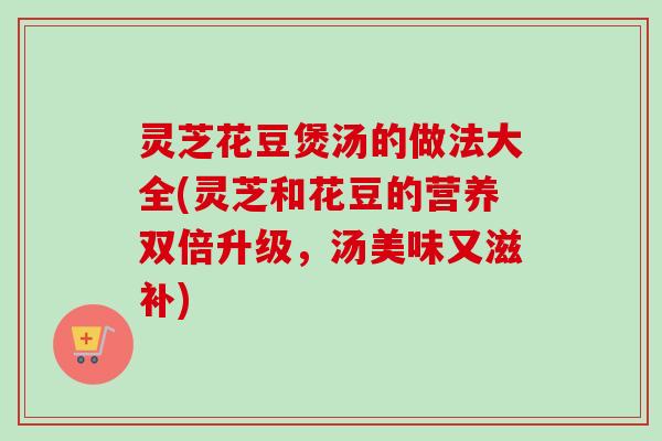 灵芝花豆煲汤的做法大全(灵芝和花豆的营养双倍升级，汤美味又滋补)-第1张图片-卓越灵芝孢子粉