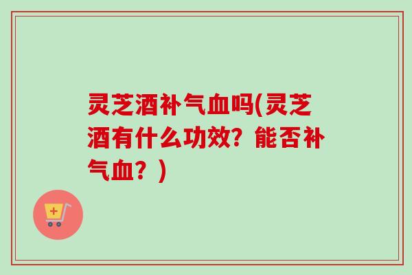 灵芝酒补气血吗(灵芝酒有什么功效？能否补气血？)-第1张图片-卓越灵芝孢子粉