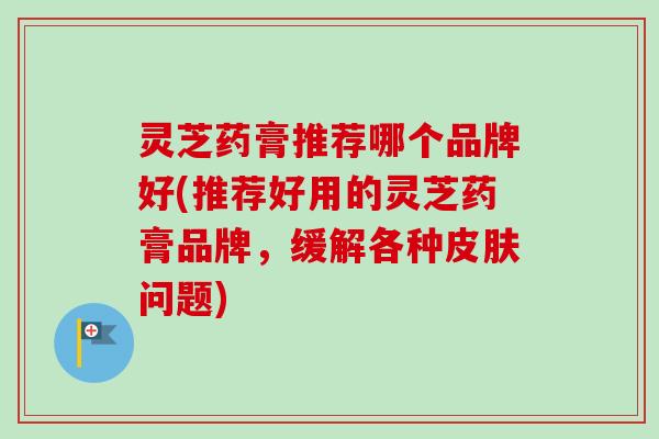 灵芝药膏推荐哪个品牌好(推荐好用的灵芝药膏品牌，缓解各种皮肤问题)-第1张图片-卓越灵芝孢子粉