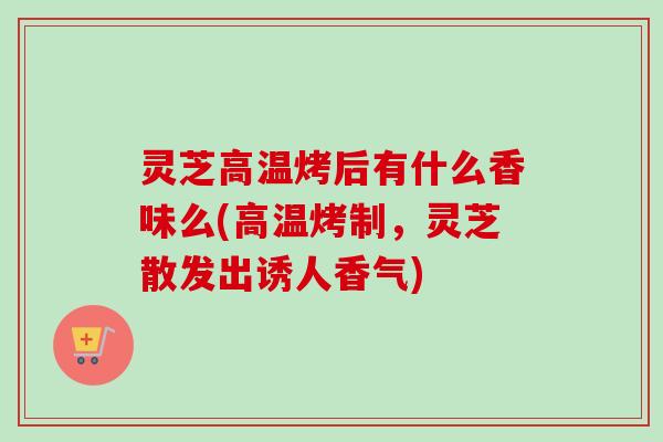 灵芝高温烤后有什么香味么(高温烤制，灵芝散发出诱人香气)-第1张图片-卓越灵芝孢子粉