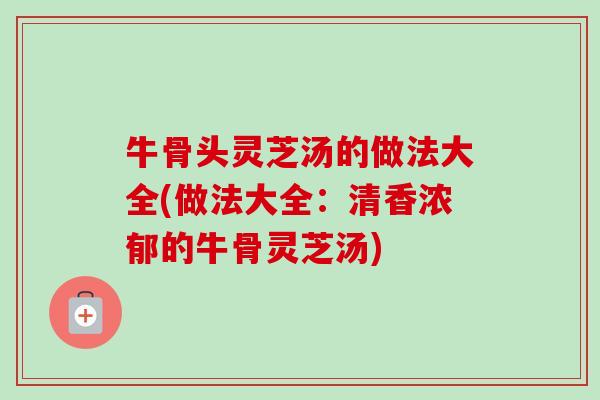 牛骨头灵芝汤的做法大全(做法大全：清香浓郁的牛骨灵芝汤)-第1张图片-卓越灵芝孢子粉