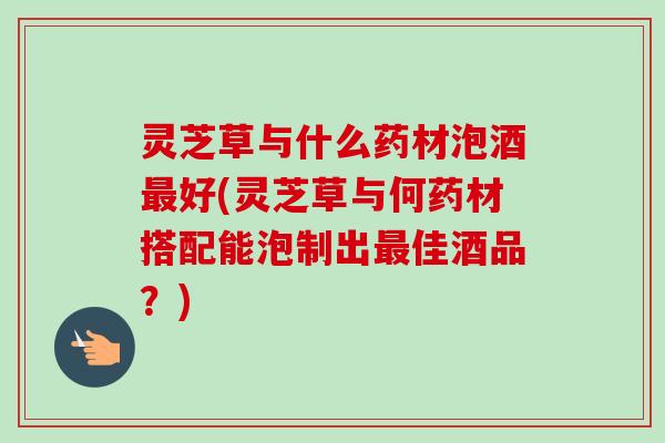 灵芝草与什么药材泡酒最好(灵芝草与何药材搭配能泡制出最佳酒品？)-第1张图片-卓越灵芝孢子粉