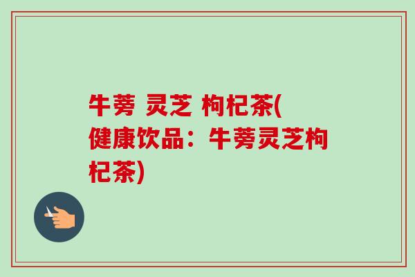 牛蒡 灵芝 枸杞茶(健康饮品:牛蒡灵芝枸杞茶)-第1张图片-卓越灵芝孢子粉 牛蒡 灵芝 枸杞茶(健康饮品:牛蒡灵芝枸杞茶)-第1张图片-卓越灵芝孢子粉