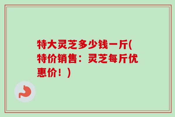 特大灵芝多少钱一斤(特价销售:灵芝每斤优惠价!)-第1张图片-卓越灵芝孢子粉 特大灵芝多少钱一斤(特价销售:灵芝每斤优惠价!)-第1张图片-卓越灵芝孢子粉