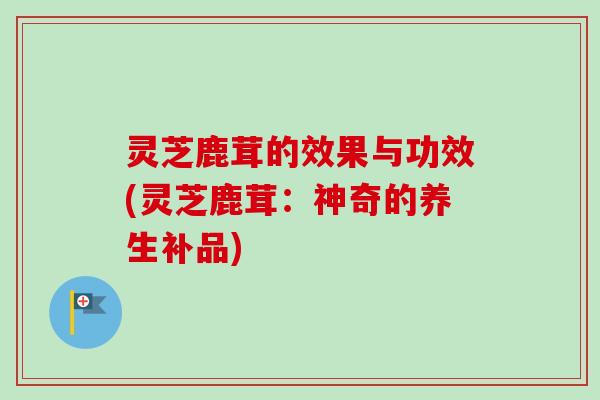 灵芝鹿茸的效果与功效(灵芝鹿茸:神奇的养生补品)-第1张图片-卓越灵芝孢子粉 灵芝鹿茸的效果与功效(灵芝鹿茸:神奇的养生补品)-第1张图片-卓越灵芝孢子粉