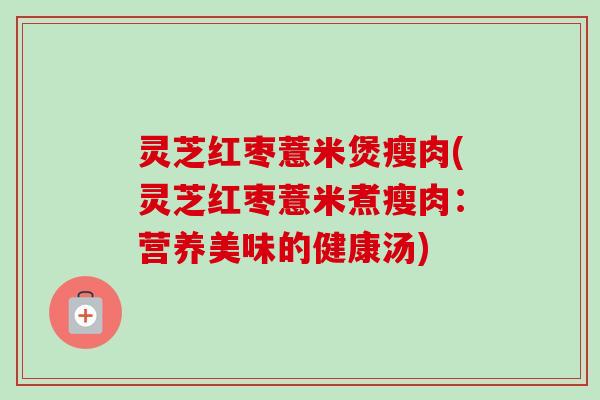 灵芝红枣薏米煲瘦肉(灵芝红枣薏米煮瘦肉：营养美味的健康汤)-第1张图片-卓越灵芝孢子粉