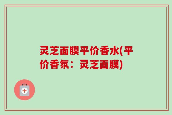 灵芝面膜平价香水(平价香氛:灵芝面膜)-第1张图片-卓越灵芝孢子粉 灵芝面膜平价香水(平价香氛:灵芝面膜)-第1张图片-卓越灵芝孢子粉