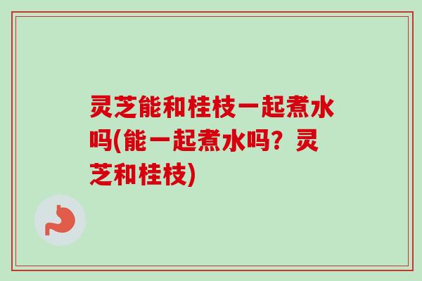 灵芝能和桂枝一起煮水吗(能一起煮水吗?灵芝和桂枝)-第1张图片-卓越灵芝孢子粉 灵芝能和桂枝一起煮水吗(能一起煮水吗?灵芝和桂枝)-第1张图片-卓越灵芝孢子粉