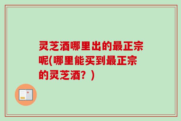 灵芝酒哪里出的最正宗呢(哪里能买到最正宗的灵芝酒？)-第1张图片-卓越灵芝孢子粉