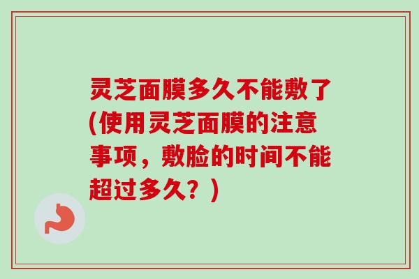 灵芝面膜多久不能敷了(使用灵芝面膜的注意事项,敷脸的时间不能超过多久?)-第1张图片-卓越灵芝孢子粉 灵芝面膜多久不能敷了(使用灵芝面膜的注意事项,敷脸的时间不能超过多久?)-第1张图片-卓越灵芝孢子粉
