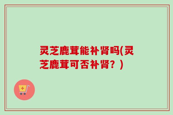 灵芝鹿茸能补肾吗(灵芝鹿茸可否补肾?)-第1张图片-卓越灵芝孢子粉 灵芝鹿茸能补肾吗(灵芝鹿茸可否补肾?)-第1张图片-卓越灵芝孢子粉