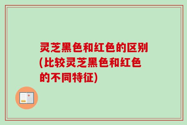 灵芝黑色和红色的区别(比较灵芝黑色和红色的不同特征)-第1张图片-卓越灵芝孢子粉