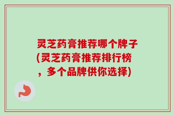 灵芝药膏推荐哪个牌子(灵芝药膏推荐排行榜，多个品牌供你选择)-第1张图片-卓越灵芝孢子粉